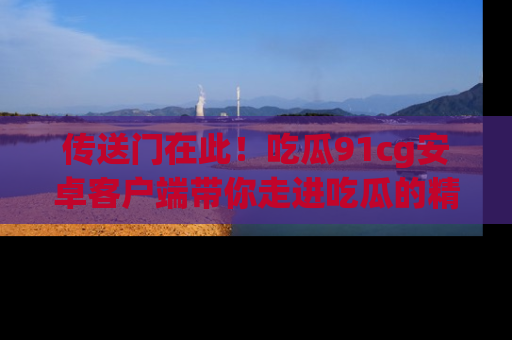 传送门在此！吃瓜91cg安卓客户端带你走进吃瓜的精彩世界