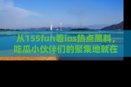 从155fun看ios热点黑料，吃瓜小伙伴们的聚集地就在这里！