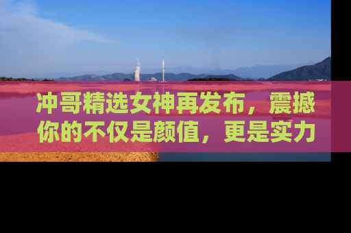 冲哥精选女神再发布，震撼你的不仅是颜值，更是实力！