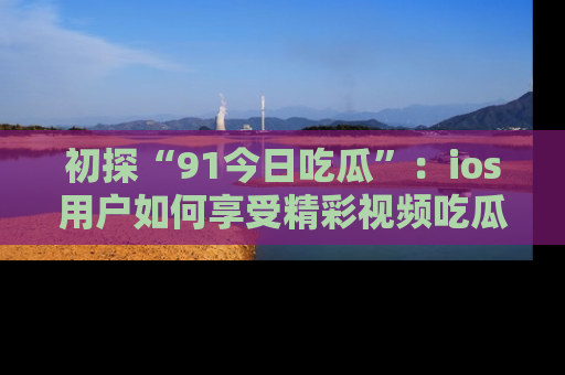 初探“91今日吃瓜”：ios用户如何享受精彩视频吃瓜时光