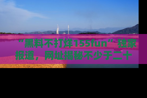“黑料不打烊155fun”独家报道，网址揭秘不少于二十条惊人黑料新闻！