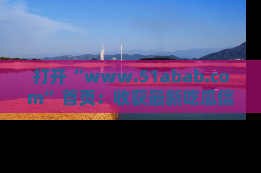 打开“www.51abab.com”首页：收获最新吃瓜信息，成为圈内明星动态达人！