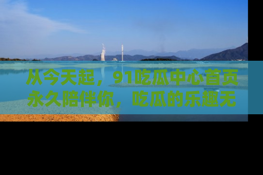 从今天起，91吃瓜中心首页永久陪伴你，吃瓜的乐趣无穷无尽！