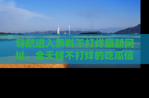 导航进入黑料不打烊最新网址，全天候不打烊的吃瓜信息为你奉上！