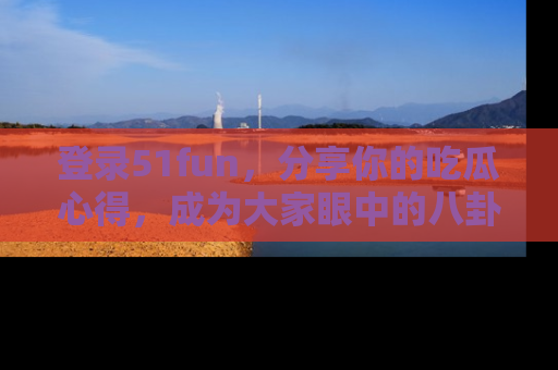 登录51fun，分享你的吃瓜心得，成为大家眼中的八卦专家！