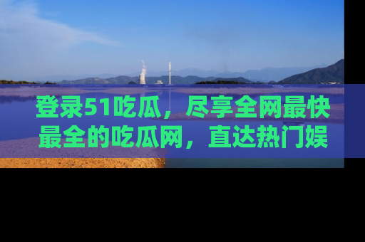 登录51吃瓜，尽享全网最快最全的吃瓜网，直达热门娱乐新闻！