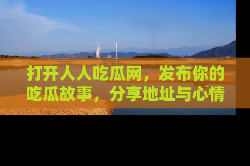 打开人人吃瓜网，发布你的吃瓜故事，分享地址与心情！