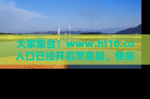 大家集合！www.hl10.co入口已经开启苹果版，快来一起享受吃瓜吧！