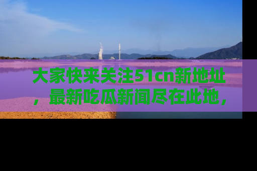 大家快来关注51cn新地址，最新吃瓜新闻尽在此地，绝对不容错过哦！