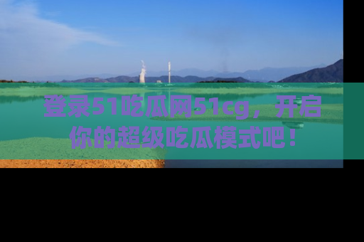 登录51吃瓜网51cg，开启你的超级吃瓜模式吧！