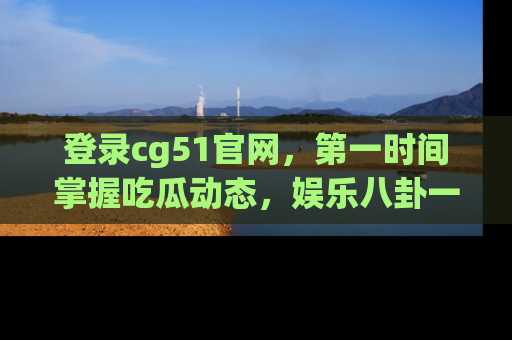 登录cg51官网，第一时间掌握吃瓜动态，娱乐八卦一网打尽！