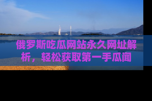 俄罗斯吃瓜网站永久网址解析，轻松获取第一手瓜闻