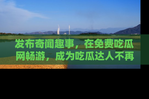 发布奇闻趣事，在免费吃瓜网畅游，成为吃瓜达人不再是梦！