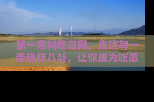 第一黑料吃瓜网，直达每一条热辣八卦，让你成为吃瓜达人！