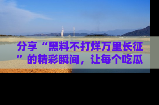 分享“黑料不打烊万里长征”的精彩瞬间，让每个吃瓜人都乐在其中！
