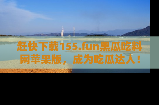 赶快下载155.fun黑瓜吃料网苹果版，成为吃瓜达人！