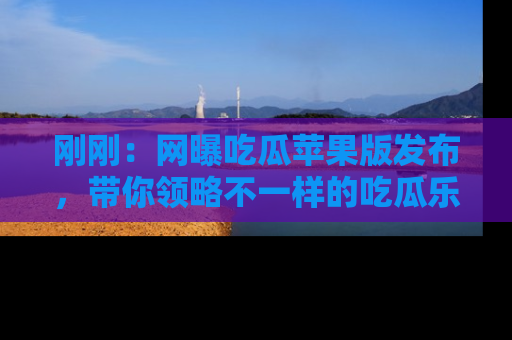 刚刚：网曝吃瓜苹果版发布，带你领略不一样的吃瓜乐趣！