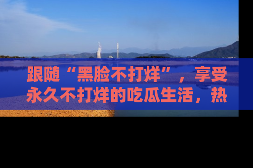 跟随“黑脸不打烊”，享受永久不打烊的吃瓜生活，热辣八卦不断