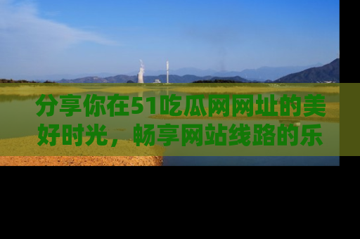 分享你在51吃瓜网网址的美好时光，畅享网站线路的乐趣！