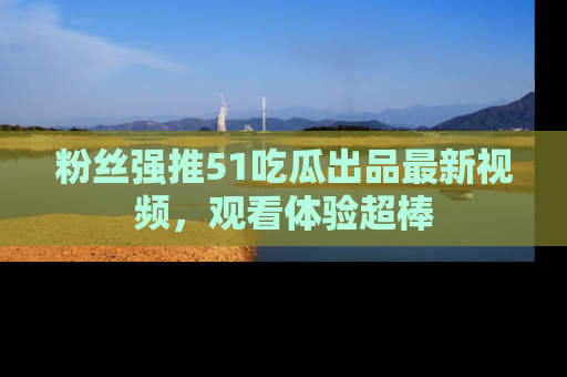 粉丝强推51吃瓜出品最新视频，观看体验超棒