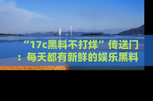 “17c黑料不打烊”传送门：每天都有新鲜的娱乐黑料等你来揭秘！