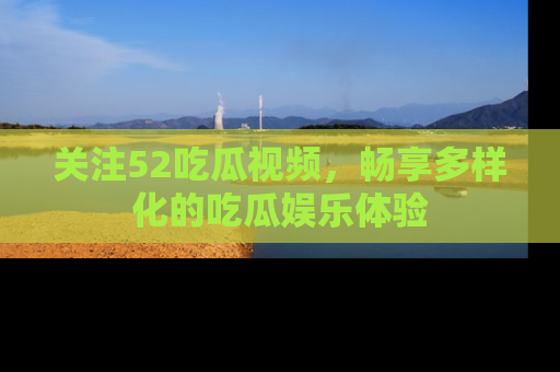 关注52吃瓜视频，畅享多样化的吃瓜娱乐体验