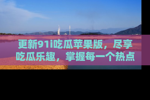 更新91i吃瓜苹果版，尽享吃瓜乐趣，掌握每一个热点话题