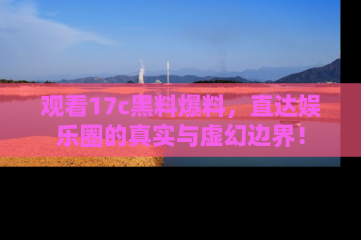 观看17c黑料爆料，直达娱乐圈的真实与虚幻边界！