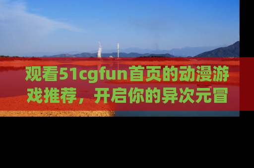 观看51cgfun首页的动漫游戏推荐，开启你的异次元冒险之旅！