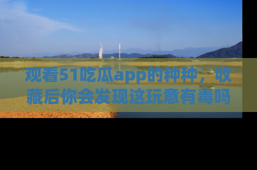 观看51吃瓜app的种种，收藏后你会发现这玩意有毒吗？