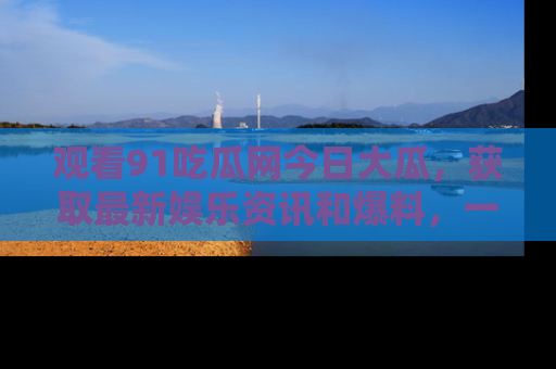 观看91吃瓜网今日大瓜，获取最新娱乐资讯和爆料，一起来围观！
