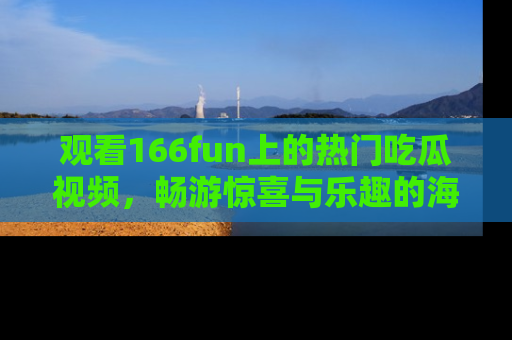 观看166fun上的热门吃瓜视频，畅游惊喜与乐趣的海洋！