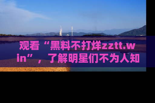 观看“黑料不打烊zztt.win”，了解明星们不为人知的黑料内幕
