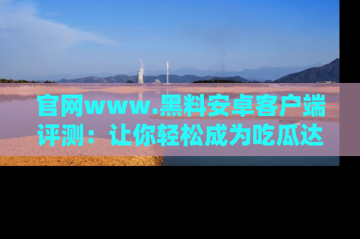 官网www.黑料安卓客户端评测：让你轻松成为吃瓜达人！