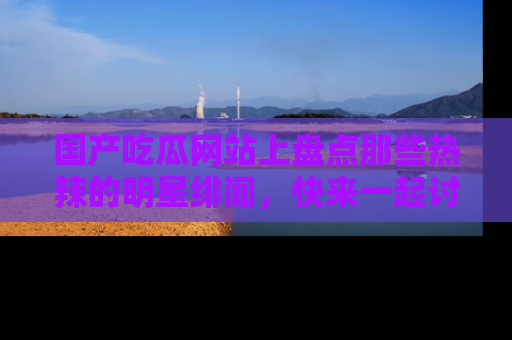 国产吃瓜网站上盘点那些热辣的明星绯闻，快来一起讨论吧！