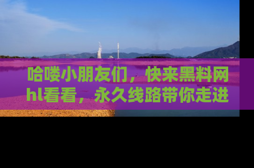 哈喽小朋友们，快来黑料网hl看看，永久线路带你走进吃瓜新天地！