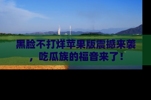 黑脸不打烊苹果版震撼来袭，吃瓜族的福音来了！