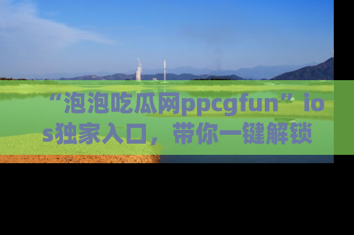 “泡泡吃瓜网ppcgfun”ios独家入口，带你一键解锁最新娱乐资讯，快来吃瓜！