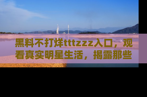 黑料不打烊tttzzz入口，观看真实明星生活，揭露那些不为人知的真相