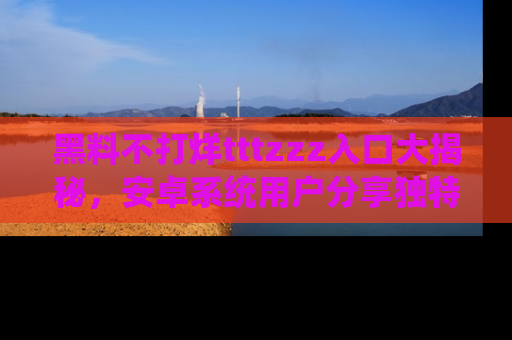 黑料不打烊tttzzz入口大揭秘，安卓系统用户分享独特的获取方式！