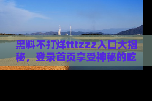 黑料不打烊tttzzz入口大揭秘，登录首页享受神秘的吃瓜时光，不容错过～