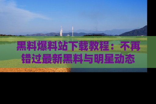 黑料爆料站下载教程：不再错过最新黑料与明星动态