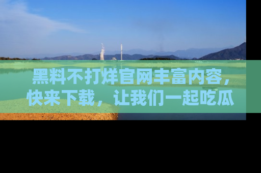 黑料不打烊官网丰富内容，快来下载，让我们一起吃瓜吧！