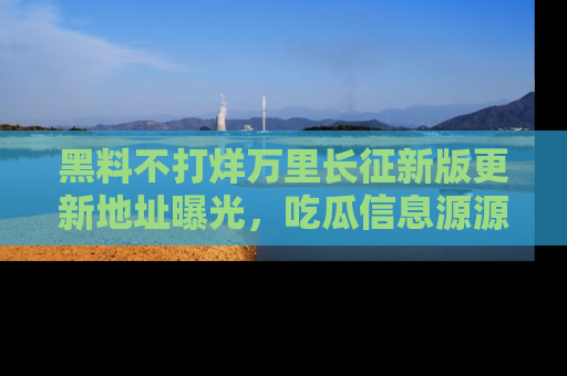 黑料不打烊万里长征新版更新地址曝光，吃瓜信息源源不断