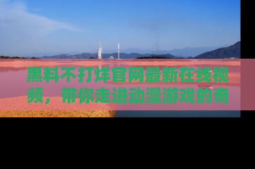 黑料不打烊官网最新在线视频，带你走进动漫游戏的奇幻与现实交汇处
