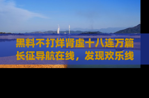 黑料不打烊肾虚十八连万篇长征导航在线，发现欢乐线路的最佳app推荐！