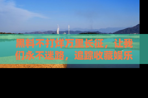 黑料不打烊万里长征，让我们永不迷路，追踪收藏娱乐爆料的乐趣！