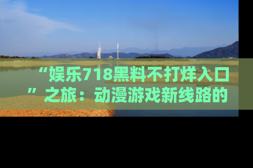 “娱乐718黑料不打烊入口”之旅：动漫游戏新线路的耀眼内幕曝光！