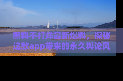 黑料不打烊最新爆料，探秘这款app带来的永久舆论风暴