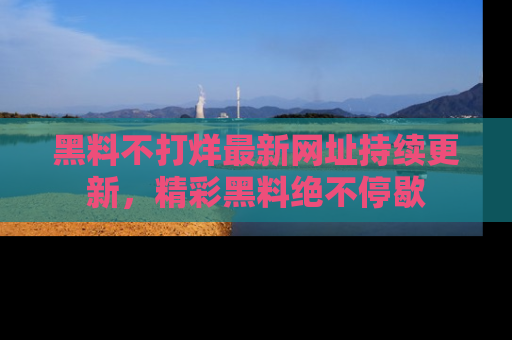 黑料不打烊最新网址持续更新，精彩黑料绝不停歇